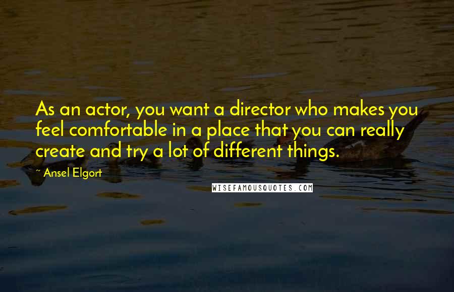 Ansel Elgort Quotes: As an actor, you want a director who makes you feel comfortable in a place that you can really create and try a lot of different things.