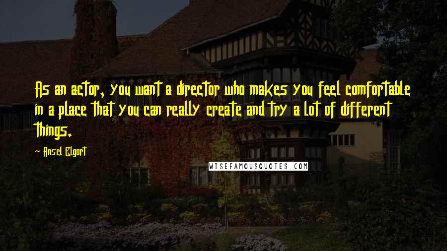 Ansel Elgort Quotes: As an actor, you want a director who makes you feel comfortable in a place that you can really create and try a lot of different things.