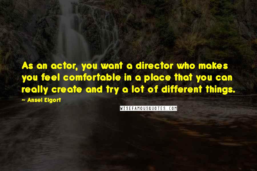 Ansel Elgort Quotes: As an actor, you want a director who makes you feel comfortable in a place that you can really create and try a lot of different things.