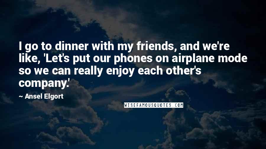 Ansel Elgort Quotes: I go to dinner with my friends, and we're like, 'Let's put our phones on airplane mode so we can really enjoy each other's company.'