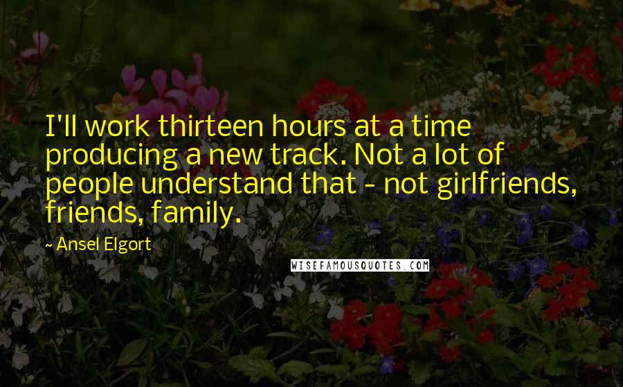 Ansel Elgort Quotes: I'll work thirteen hours at a time producing a new track. Not a lot of people understand that - not girlfriends, friends, family.