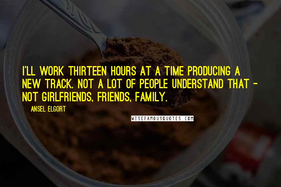 Ansel Elgort Quotes: I'll work thirteen hours at a time producing a new track. Not a lot of people understand that - not girlfriends, friends, family.