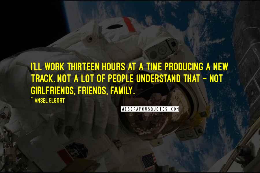 Ansel Elgort Quotes: I'll work thirteen hours at a time producing a new track. Not a lot of people understand that - not girlfriends, friends, family.