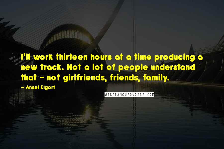 Ansel Elgort Quotes: I'll work thirteen hours at a time producing a new track. Not a lot of people understand that - not girlfriends, friends, family.