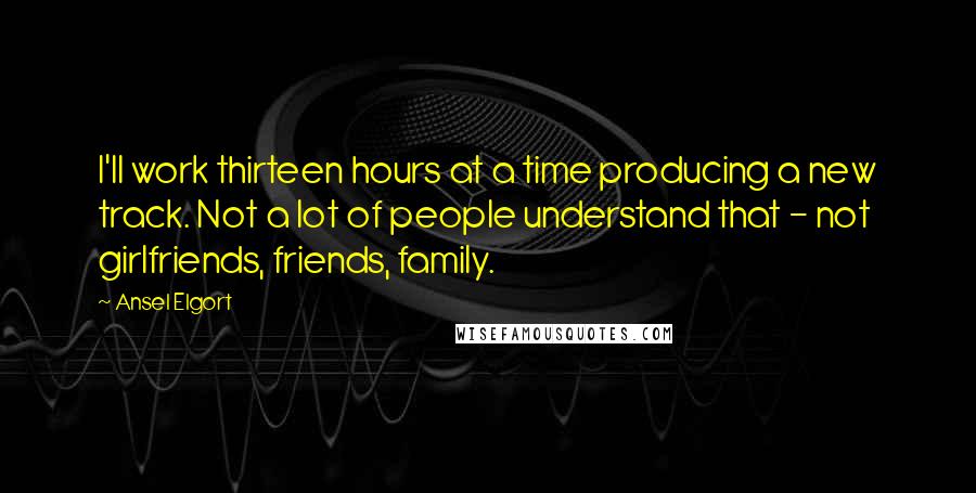 Ansel Elgort Quotes: I'll work thirteen hours at a time producing a new track. Not a lot of people understand that - not girlfriends, friends, family.