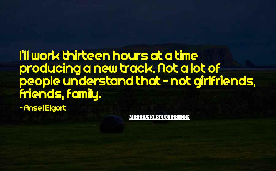 Ansel Elgort Quotes: I'll work thirteen hours at a time producing a new track. Not a lot of people understand that - not girlfriends, friends, family.