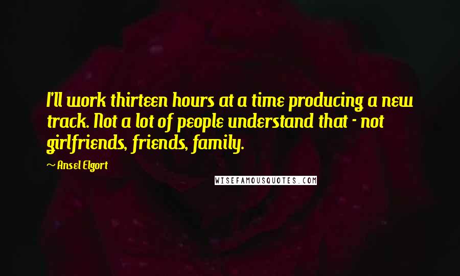 Ansel Elgort Quotes: I'll work thirteen hours at a time producing a new track. Not a lot of people understand that - not girlfriends, friends, family.