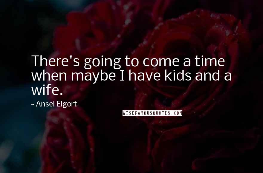 Ansel Elgort Quotes: There's going to come a time when maybe I have kids and a wife.