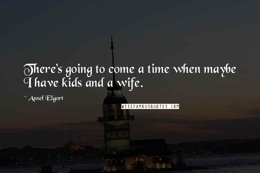 Ansel Elgort Quotes: There's going to come a time when maybe I have kids and a wife.