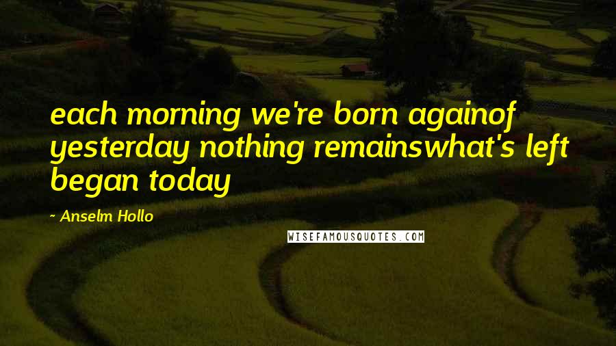 Anselm Hollo Quotes: each morning we're born againof yesterday nothing remainswhat's left began today