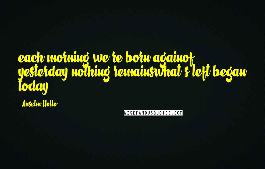 Anselm Hollo Quotes: each morning we're born againof yesterday nothing remainswhat's left began today