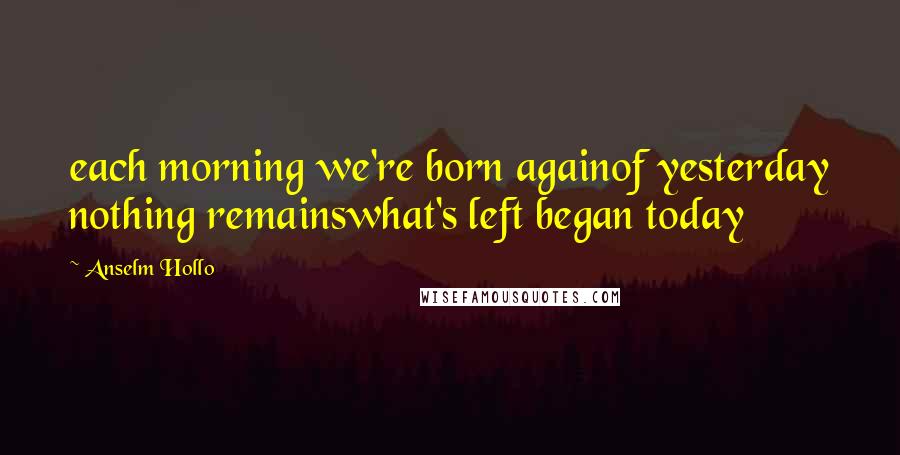 Anselm Hollo Quotes: each morning we're born againof yesterday nothing remainswhat's left began today