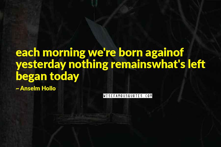 Anselm Hollo Quotes: each morning we're born againof yesterday nothing remainswhat's left began today