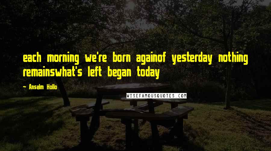 Anselm Hollo Quotes: each morning we're born againof yesterday nothing remainswhat's left began today