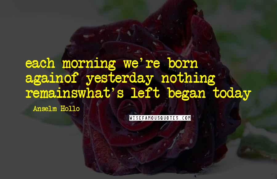 Anselm Hollo Quotes: each morning we're born againof yesterday nothing remainswhat's left began today