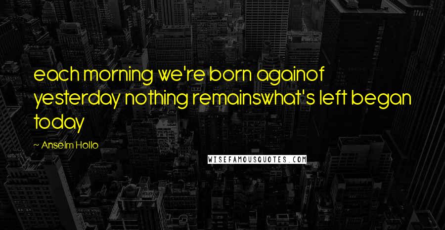 Anselm Hollo Quotes: each morning we're born againof yesterday nothing remainswhat's left began today