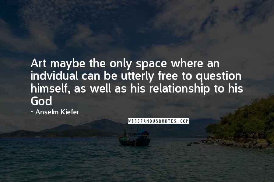 Anselm Kiefer Quotes: Art maybe the only space where an indvidual can be utterly free to question himself, as well as his relationship to his God