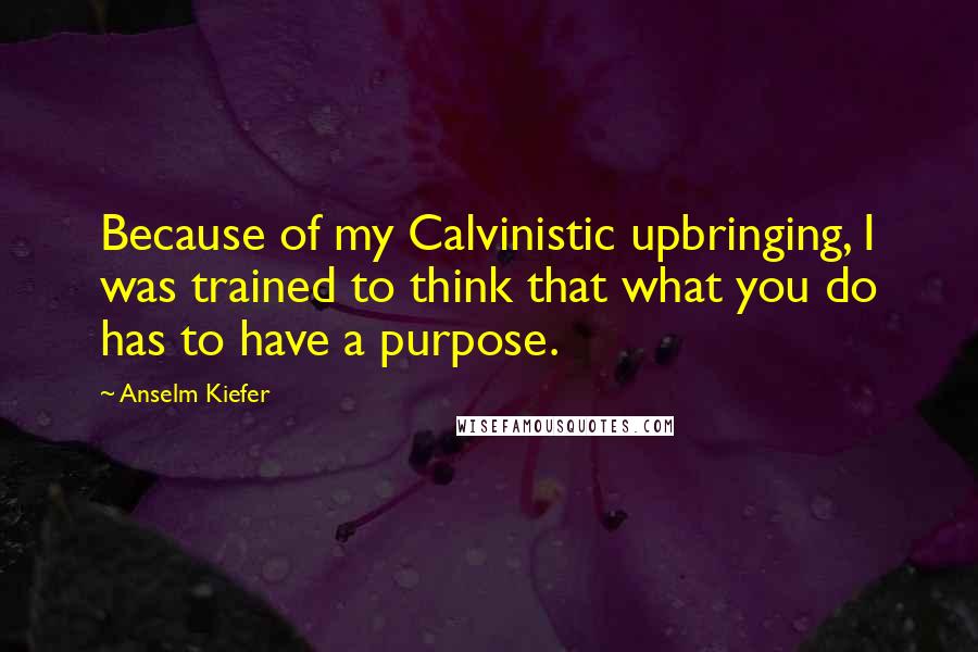 Anselm Kiefer Quotes: Because of my Calvinistic upbringing, I was trained to think that what you do has to have a purpose.