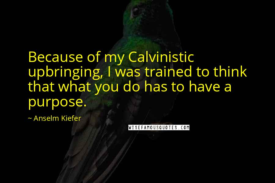 Anselm Kiefer Quotes: Because of my Calvinistic upbringing, I was trained to think that what you do has to have a purpose.