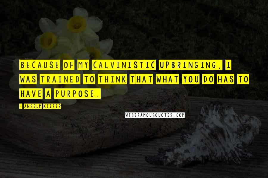 Anselm Kiefer Quotes: Because of my Calvinistic upbringing, I was trained to think that what you do has to have a purpose.