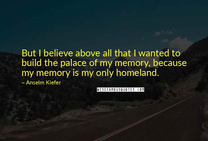 Anselm Kiefer Quotes: But I believe above all that I wanted to build the palace of my memory, because my memory is my only homeland.