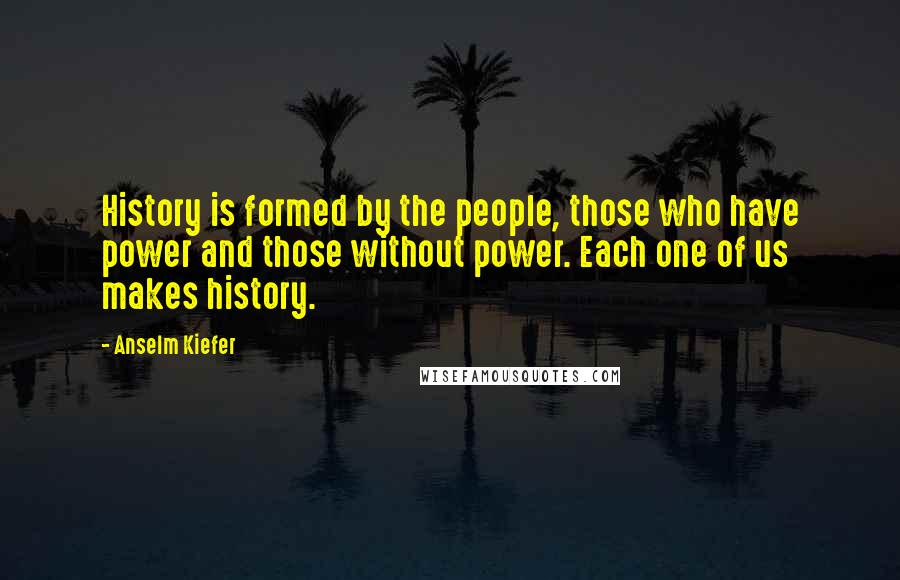 Anselm Kiefer Quotes: History is formed by the people, those who have power and those without power. Each one of us makes history.