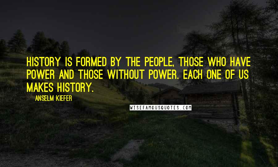 Anselm Kiefer Quotes: History is formed by the people, those who have power and those without power. Each one of us makes history.