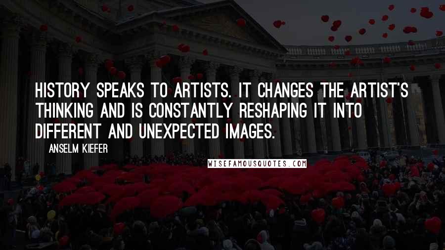 Anselm Kiefer Quotes: History speaks to artists. It changes the artist's thinking and is constantly reshaping it into different and unexpected images.