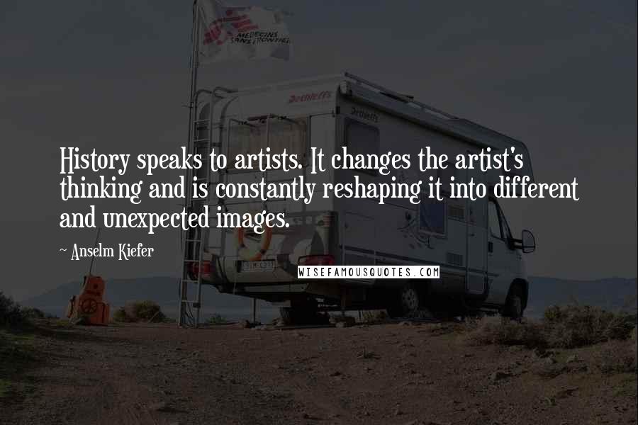 Anselm Kiefer Quotes: History speaks to artists. It changes the artist's thinking and is constantly reshaping it into different and unexpected images.