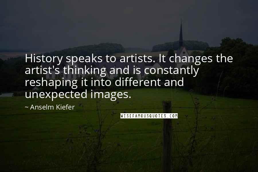 Anselm Kiefer Quotes: History speaks to artists. It changes the artist's thinking and is constantly reshaping it into different and unexpected images.
