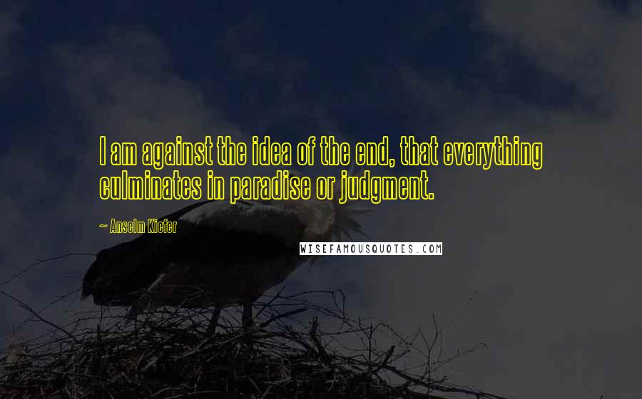 Anselm Kiefer Quotes: I am against the idea of the end, that everything culminates in paradise or judgment.