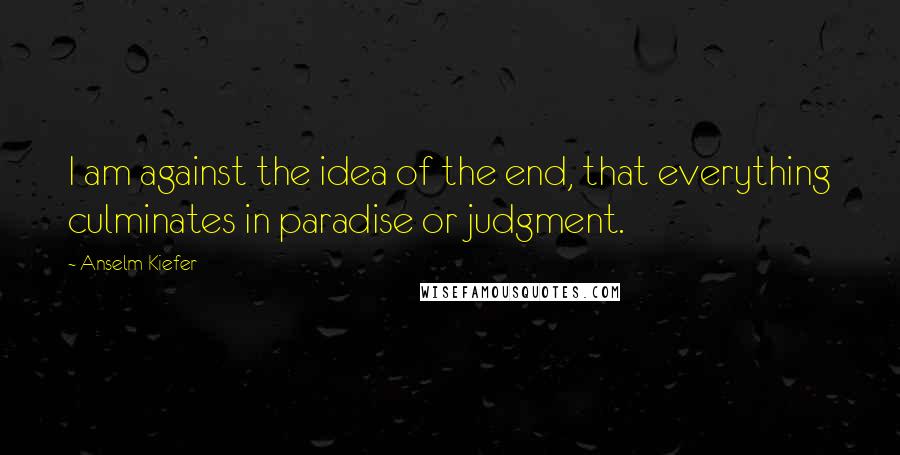 Anselm Kiefer Quotes: I am against the idea of the end, that everything culminates in paradise or judgment.