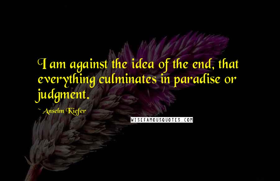 Anselm Kiefer Quotes: I am against the idea of the end, that everything culminates in paradise or judgment.