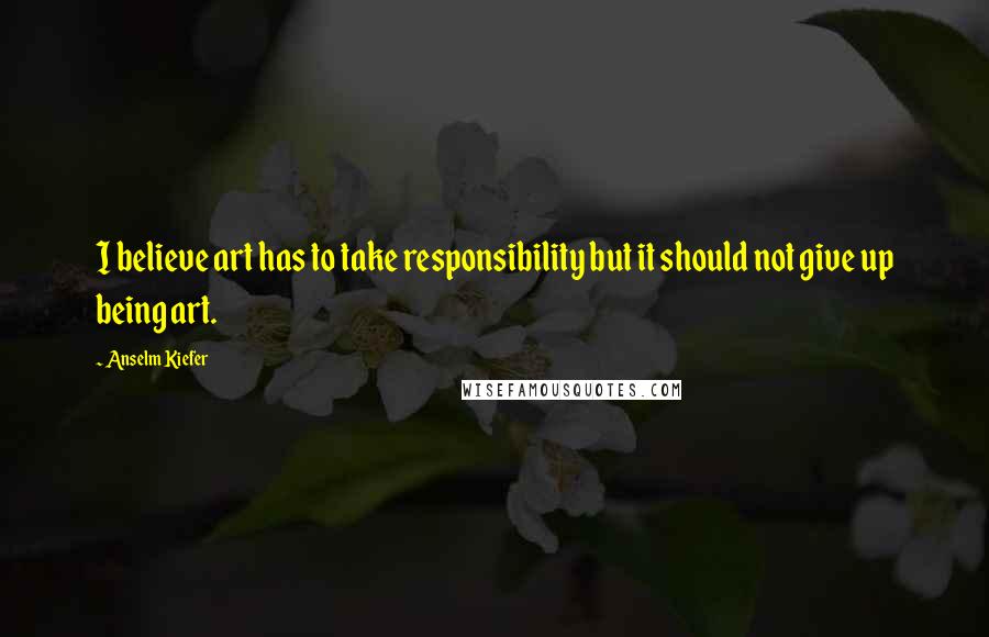 Anselm Kiefer Quotes: I believe art has to take responsibility but it should not give up being art.