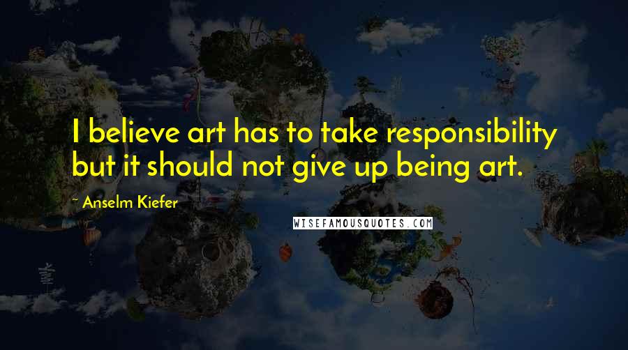 Anselm Kiefer Quotes: I believe art has to take responsibility but it should not give up being art.
