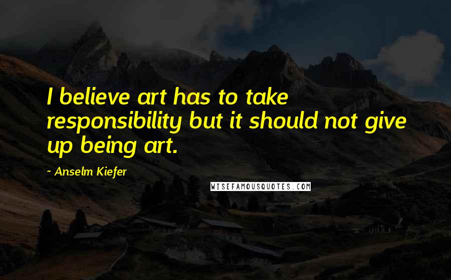 Anselm Kiefer Quotes: I believe art has to take responsibility but it should not give up being art.