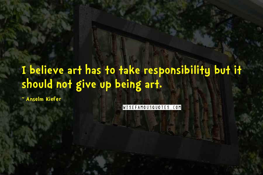 Anselm Kiefer Quotes: I believe art has to take responsibility but it should not give up being art.