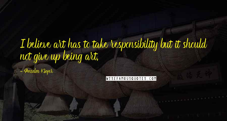 Anselm Kiefer Quotes: I believe art has to take responsibility but it should not give up being art.