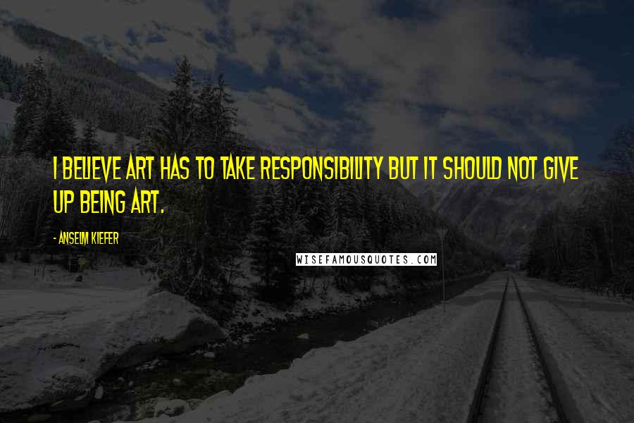 Anselm Kiefer Quotes: I believe art has to take responsibility but it should not give up being art.