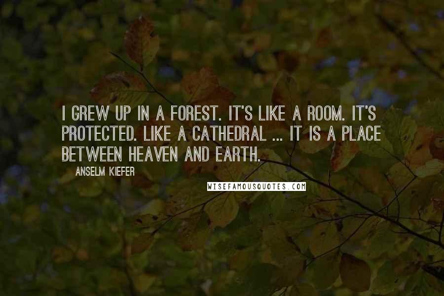 Anselm Kiefer Quotes: I grew up in a forest. It's like a room. It's protected. Like a cathedral ... it is a place between heaven and earth.