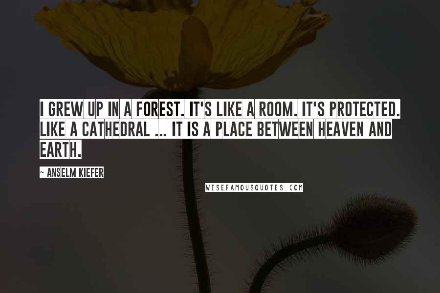 Anselm Kiefer Quotes: I grew up in a forest. It's like a room. It's protected. Like a cathedral ... it is a place between heaven and earth.