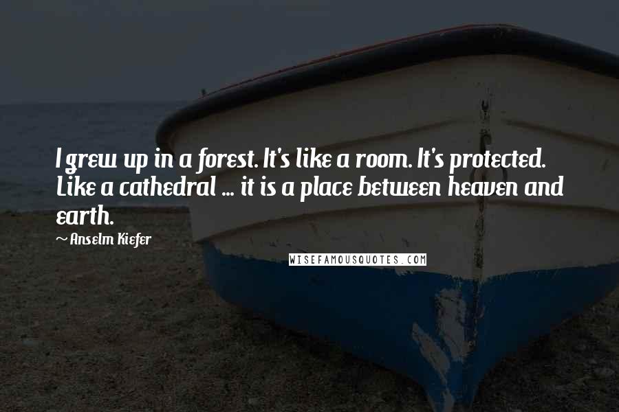 Anselm Kiefer Quotes: I grew up in a forest. It's like a room. It's protected. Like a cathedral ... it is a place between heaven and earth.
