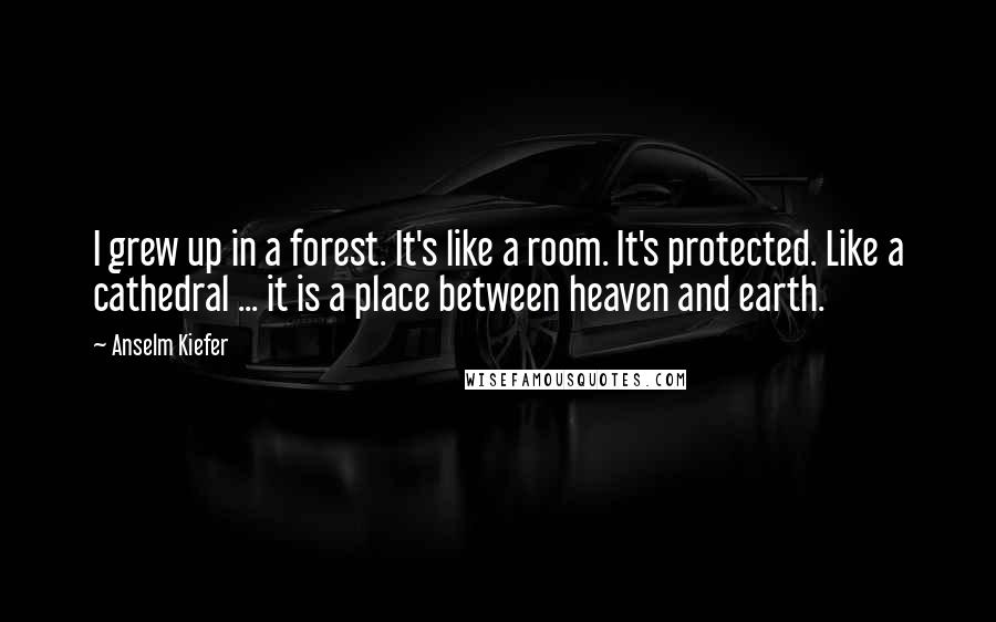 Anselm Kiefer Quotes: I grew up in a forest. It's like a room. It's protected. Like a cathedral ... it is a place between heaven and earth.