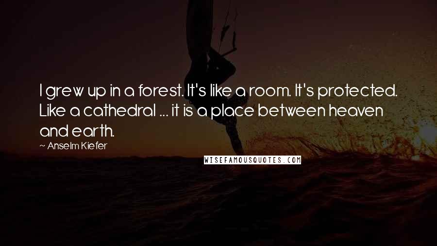 Anselm Kiefer Quotes: I grew up in a forest. It's like a room. It's protected. Like a cathedral ... it is a place between heaven and earth.