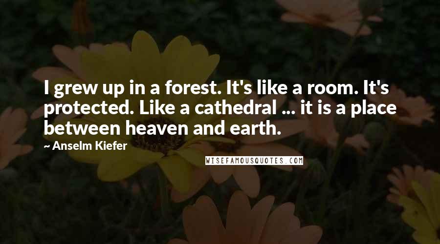 Anselm Kiefer Quotes: I grew up in a forest. It's like a room. It's protected. Like a cathedral ... it is a place between heaven and earth.