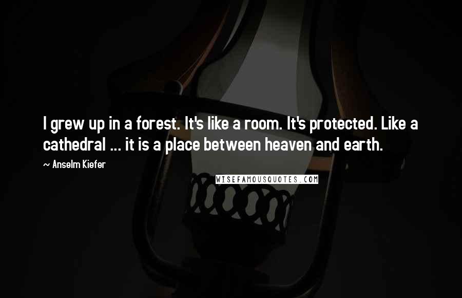 Anselm Kiefer Quotes: I grew up in a forest. It's like a room. It's protected. Like a cathedral ... it is a place between heaven and earth.