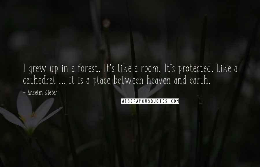 Anselm Kiefer Quotes: I grew up in a forest. It's like a room. It's protected. Like a cathedral ... it is a place between heaven and earth.