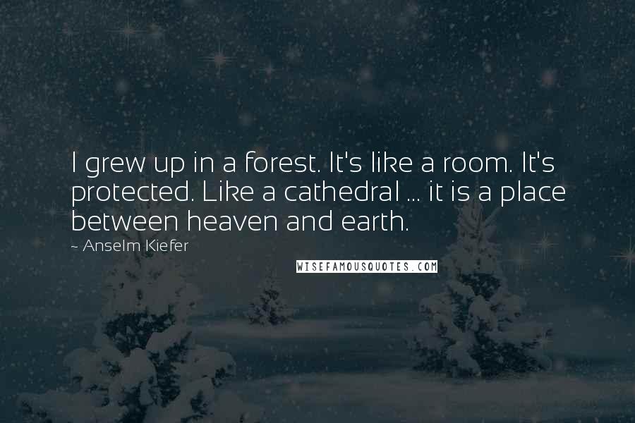 Anselm Kiefer Quotes: I grew up in a forest. It's like a room. It's protected. Like a cathedral ... it is a place between heaven and earth.