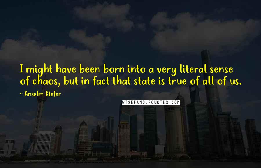 Anselm Kiefer Quotes: I might have been born into a very literal sense of chaos, but in fact that state is true of all of us.
