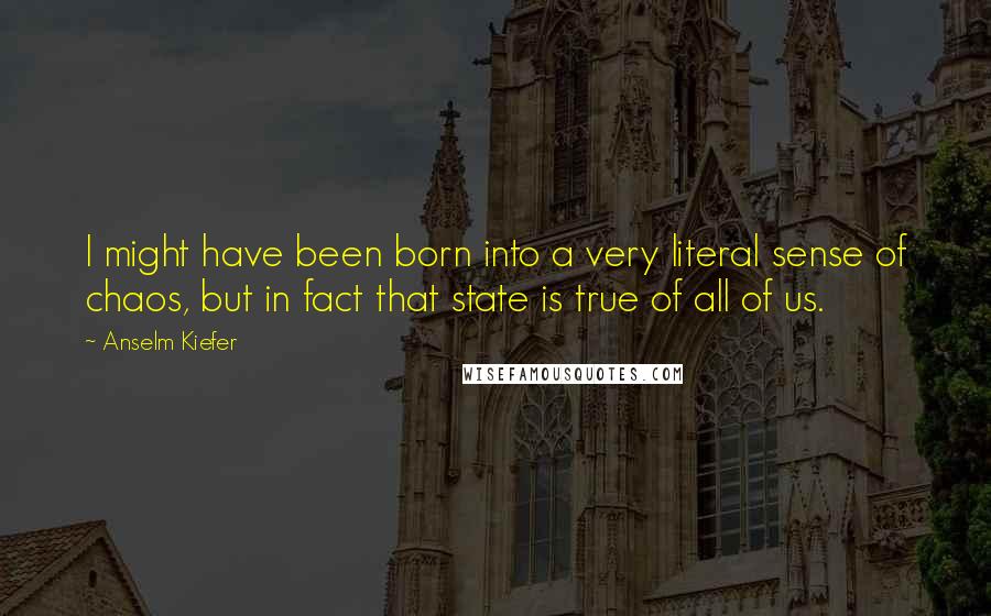 Anselm Kiefer Quotes: I might have been born into a very literal sense of chaos, but in fact that state is true of all of us.